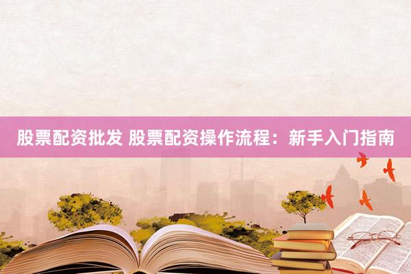 股票配资批发 股票配资操作流程：新手入门指南