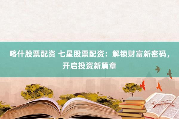 喀什股票配资 七星股票配资：解锁财富新密码，开启投资新篇章