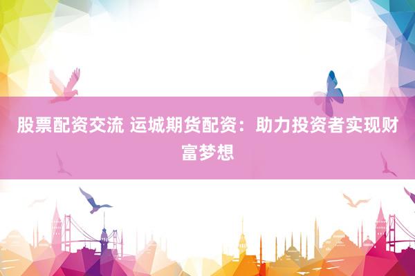 股票配资交流 运城期货配资：助力投资者实现财富梦想