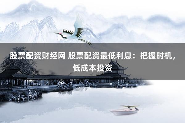股票配资财经网 股票配资最低利息：把握时机，低成本投资