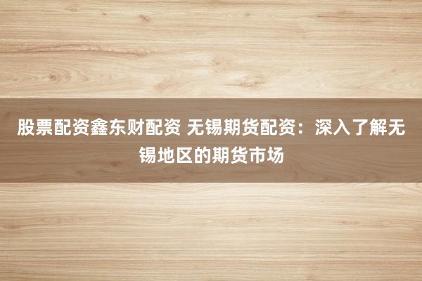 股票配资鑫东财配资 无锡期货配资：深入了解无锡地区的期货市场