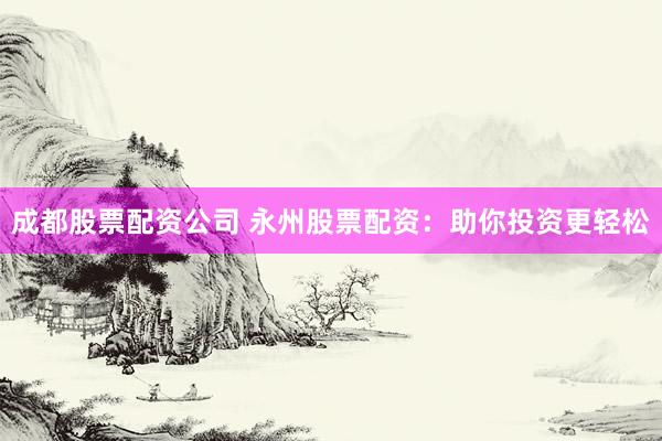成都股票配资公司 永州股票配资：助你投资更轻松
