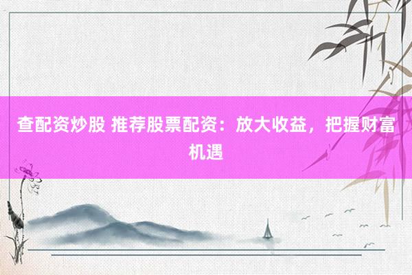 查配资炒股 推荐股票配资：放大收益，把握财富机遇
