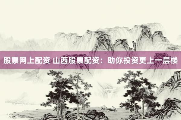股票网上配资 山西股票配资：助你投资更上一层楼