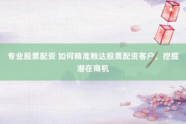 专业股票配资 如何精准触达股票配资客户，挖掘潜在商机