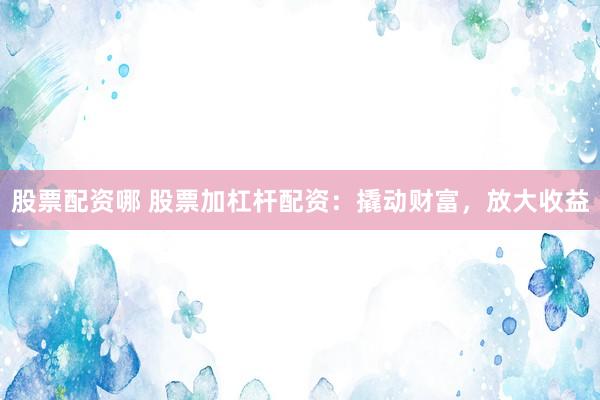 股票配资哪 股票加杠杆配资：撬动财富，放大收益