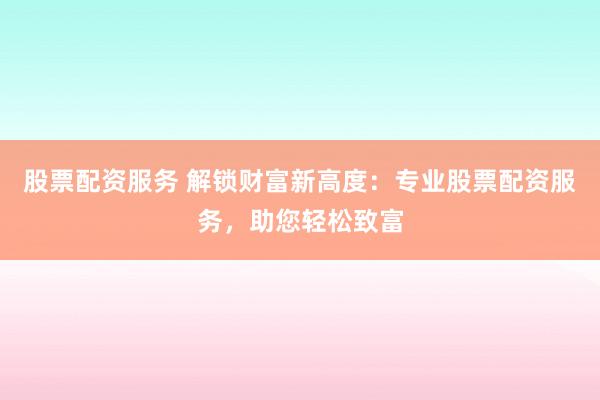 股票配资服务 解锁财富新高度：专业股票配资服务，助您轻松致富