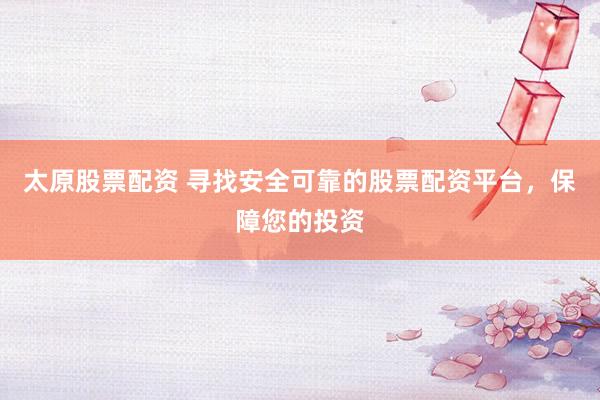 太原股票配资 寻找安全可靠的股票配资平台，保障您的投资
