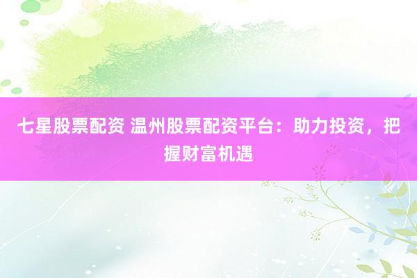七星股票配资 温州股票配资平台：助力投资，把握财富机遇