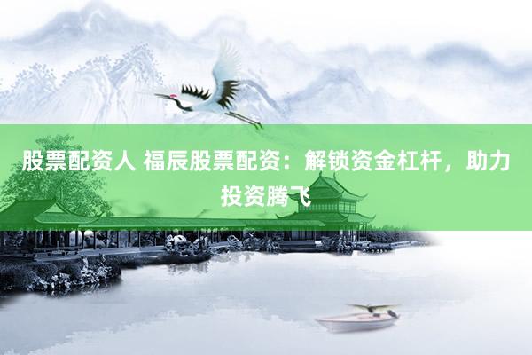 股票配资人 福辰股票配资：解锁资金杠杆，助力投资腾飞