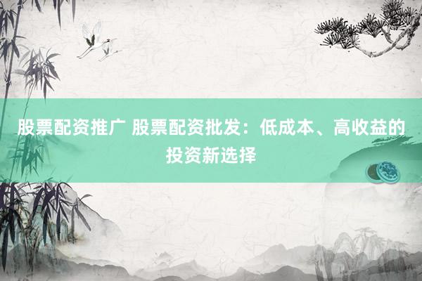 股票配资推广 股票配资批发：低成本、高收益的投资新选择