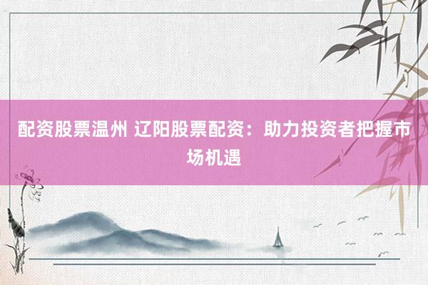 配资股票温州 辽阳股票配资：助力投资者把握市场机遇