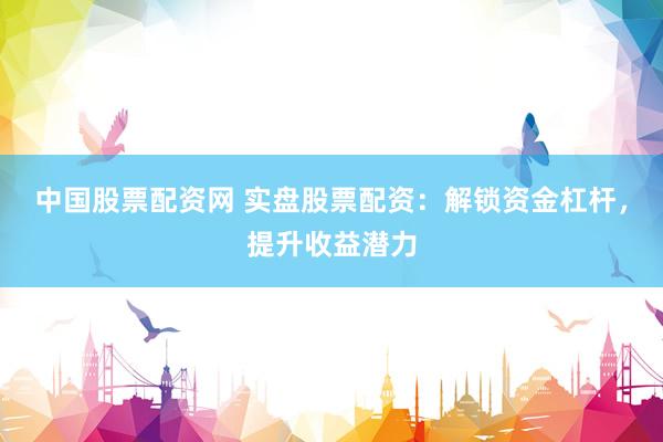 中国股票配资网 实盘股票配资：解锁资金杠杆，提升收益潜力