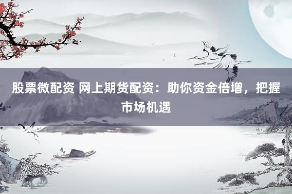 股票微配资 网上期货配资：助你资金倍增，把握市场机遇