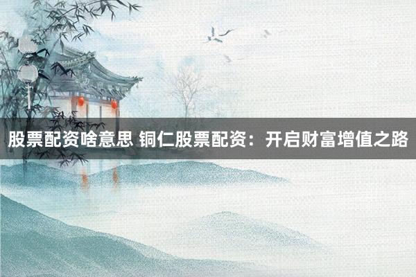 股票配资啥意思 铜仁股票配资：开启财富增值之路