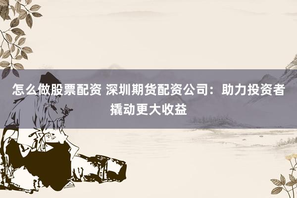 怎么做股票配资 深圳期货配资公司：助力投资者撬动更大收益