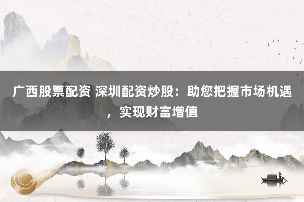 广西股票配资 深圳配资炒股：助您把握市场机遇，实现财富增值