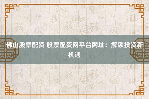 佛山股票配资 股票配资网平台网址：解锁投资新机遇