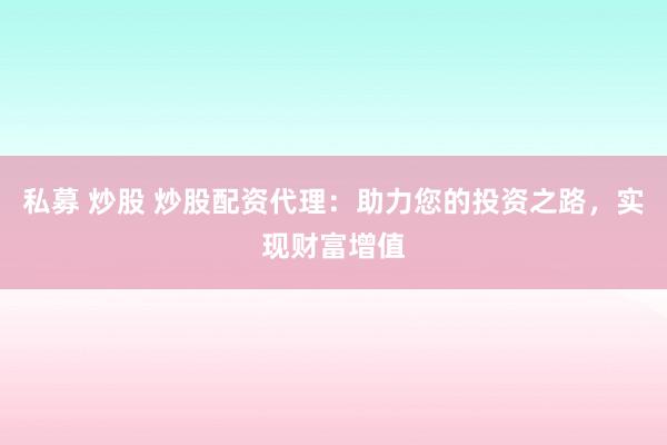 私募 炒股 炒股配资代理：助力您的投资之路，实现财富增值