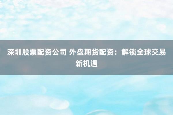 深圳股票配资公司 外盘期货配资：解锁全球交易新机遇