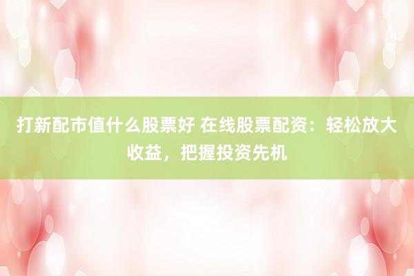 打新配市值什么股票好 在线股票配资：轻松放大收益，把握投资先机