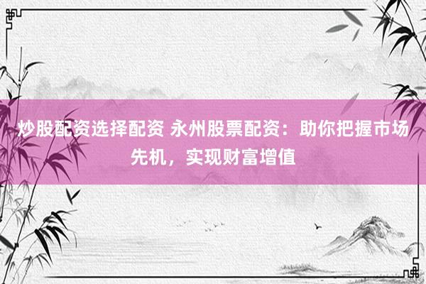 炒股配资选择配资 永州股票配资：助你把握市场先机，实现财富增值