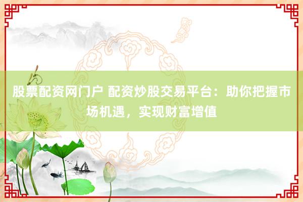 股票配资网门户 配资炒股交易平台：助你把握市场机遇，实现财富增值