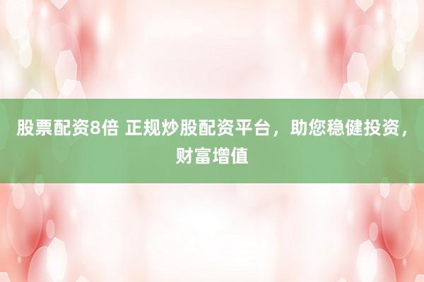 股票配资8倍 正规炒股配资平台，助您稳健投资，财富增值