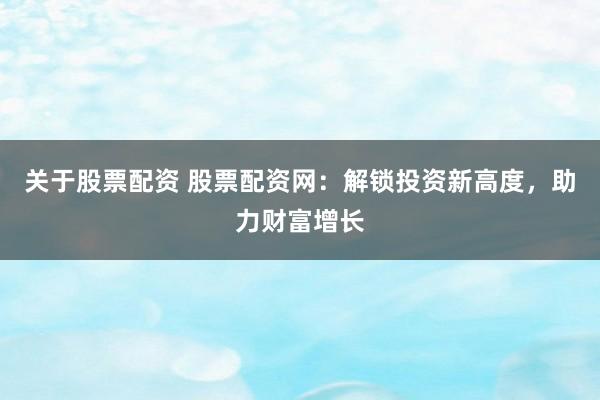 关于股票配资 股票配资网：解锁投资新高度，助力财富增长