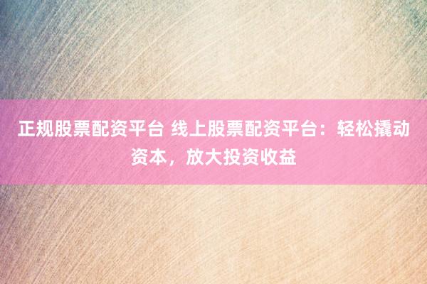 正规股票配资平台 线上股票配资平台：轻松撬动资本，放大投资收益
