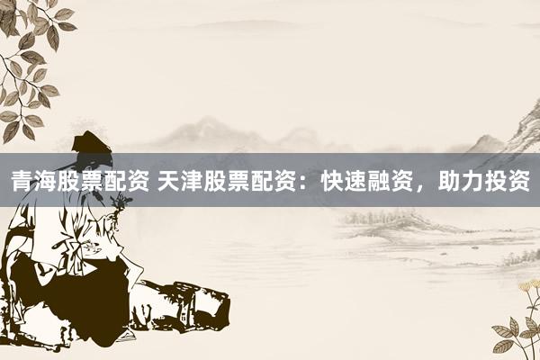 青海股票配资 天津股票配资：快速融资，助力投资