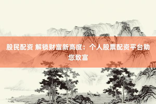 股民配资 解锁财富新高度：个人股票配资平台助您致富